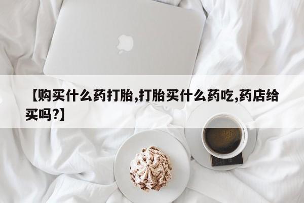 米索前列醇在线下单【购买什么药打胎,打胎买什么药吃,药店给买吗?】